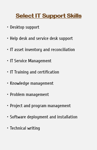  Select IT Support Skills Desktop support Help desk and service desk support IT asset inventory and reconciliation IT Service Management IT Training and certification Knowledge management Problem management Project and program management Software deployment and installation Technical writing 